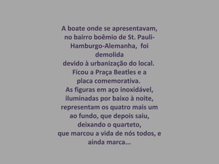 A boate onde se apresentavam,
no bairro boêmio de St. Pauli-
Hamburgo-Alemanha, foi
demolida
devido à urbanização do local.
Ficou a Praça Beatles e a
placa comemorativa.
As figuras em aço inoxidável,
iluminadas por baixo à noite,
representam os quatro mais um
ao fundo, que depois saiu,
deixando o quarteto,
que marcou a vida de nós todos, e
ainda marca...
 