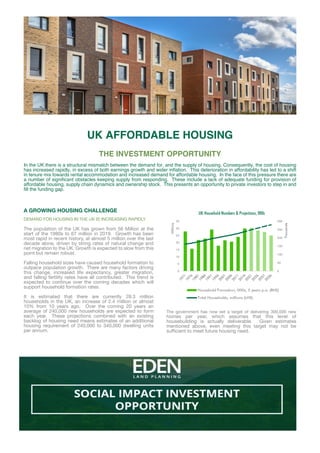 A GROWING HOUSING CHALLENGE
DEMAND FOR HOUSING IN THE UK IS INCREASING RAPIDLY
The population of the UK has grown from 56 Million at the
start of the 1980s to 67 million in 2019. Growth has been
most rapid in recent history, at almost 5 million over the last
decade alone, driven by string rates of natural change and
net migration to the UK. Growth is expected to slow from this
point but remain robust.
Falling household sizes have caused household formation to
outpace population growth. There are many factors driving
this change, increased life expectancy, greater migration,
and falling fertility rates have all contributed. This trend is
expected to continue over the coming decades which will
support household formation rates.
It is estimated that there are currently 28.3 million
households in the UK, an increase of 2.4 million or almost
10% from 10 years ago. Over the coming 20 years an
average of 240,000 new households are expected to form
each year. These projections combined with an existing
backlog of housing need means estimates of an additional
housing requirement of 240,000 to 340,000 dwelling units
per annum.
The government has now set a target of delivering 300,000 new
homes per year, which assumes that this level of
housebuilding is actually deliverable. Given estimates
mentioned above, even meeting this target may not be
sufficient to meet future housing need.
UK AFFORDABLE HOUSING
THE INVESTMENT OPPORTUNITY
In the UK there is a structural mismatch between the demand for, and the supply of housing. Consequently, the cost of housing
has increased rapidly, in excess of both earnings growth and wider inflation. This deterioration in affordability has led to a shift
in tenure mix towards rental accommodation and increased demand for affordable housing. In the face of this pressure there are
a number of significant obstacles keeping supply from responding. These include a lack of adequate funding for provision of
affordable housing, supply chain dynamics and ownership stock. This presents an opportunity to private investors to step in and
fill the funding gap.
 