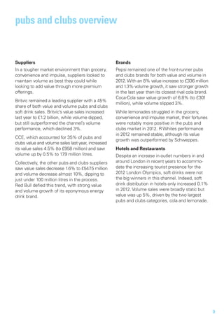 pubs and clubs overview


Suppliers                                           Brands
In a tougher market environment than grocery,       Pepsi remained one of the front-runner pubs
convenience and impulse, suppliers looked to        and clubs brands for both value and volume in
maintain volume as best they could while            2012. With an 8% value increase to £336 million
looking to add value through more premium           and 1.3% volume growth, it saw stronger growth
offerings.                                          in the last year than its closest rival cola brand.
                                                    Coca-Cola saw value growth of 6.8% (to £301
Britvic remained a leading supplier with a 45%
                                                    million), while volume slipped 3%.
share of both value and volume pubs and clubs
soft drink sales. Britvic’s value sales increased   While lemonades struggled in the grocery,
last year to £1.2 billion, while volume dipped,     convenience and impulse market, their fortunes
but still outperformed the channel’s volume         were notably more positive in the pubs and
performance, which declined 3%.                     clubs market in 2012. R Whites performance
                                                    in 2012 remained stable, although its value
CCE, which accounted for 35% of pubs and
                                                    growth was outperformed by Schweppes.
clubs value and volume sales last year, increased
its value sales 4.5% (to £958 million) and saw      Hotels and Restaurants
volume up by 0.5% to 179 million litres.            Despite an increase in outlet numbers in and
Collectively, the other pubs and clubs suppliers    around London in recent years to accommo-
saw value sales decrease 1.6% to £547 million
                                         .5         date the increasing tourist presence for the
and volume decrease almost 10%, dipping to          2012 London Olympics, soft drinks were not
just under 100 million litres in the process.       the big winners in this channel. Indeed, soft
Red Bull defied this trend, with strong value       drink distribution in hotels only increased 0.1%
and volume growth of its eponymous energy           in 2012. Volume sales were broadly static but
drink brand.                                        value was up 5%, driven by the two largest
                                                    pubs and clubs categories, cola and lemonade.




                                                                                                          9
 