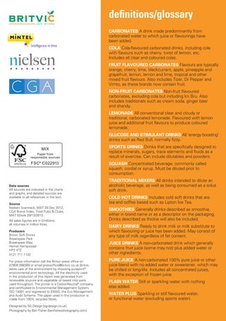 definitions/glossary
                      soft drinks                       soft drinks


                                                                         CARBONATES A drink made predominantly from
                                                                         carbonated water to which juice or flavourings have
                         ireland                            i r e l a n dbeen added.

                                                                       COLA Cola-flavoured carbonated drinks, including cola
                                                                       with flavours such as cherry, twist of lemon, etc.
                                                                       Includes all clear and coloured colas.
                                                                       FRUIT FLAVOURED CARBONATES Flavours are typically
                          france                             france
                                                                       orange, cherry, lime, blackcurrant, apple, pineapple and
                                                                       grapefruit, lemon, lemon and lime, tropical and other
                                                                       mixed fruit flavours. Also includes Tizer, Dr Pepper and
                                                                       Vimto, as these brands now contain fruit.
                  international                        international   NON-FRUIT CARBONATES Non-fruit flavoured
                                                                       carbonates, excluding cola but including Irn Bru. Also
                                                                       includes traditionals such as cream soda, ginger beer
                                                                       and shandy.
                                                                       LEMONADE All conventional clear and cloudy or
                                                                       traditional, carbonated lemonade. Flavoured with lemon
                                                                       juice and additional fruit flavours to produce coloured
                                                                       lemonade.
                                                                       GLUCOSE AND STIMULANT DRINKS All ‘energy boosting’
                                                                       drinks such as Red Bull, normally fizzy.
                                                                       SPORTS DRINKS Drinks that are specifically designed to
                                                                       replace minerals, sugars, trace elements and fluids as a
                                                                       result of exercise. Can include dilutables and powders.
                                                                       SQUASH Concentrated beverage, commonly called
                                                                       squash, cordial or syrup. Must be diluted prior to
                                                                       consumption.
                                                                       TRADITIONAL MIXERS All drinks intended to dilute an
Data sources                                                           alcoholic beverage, as well as being consumed as a solus
All sources are indicated in the charts                                soft drink.
and graphs, and detailed sources are
available to all references in the text.                               COLD HOT DRINKS Includes cold soft drinks that are
Source                                                                 tea and coffee based such as Lipton Ice Tea.
Nielsen Scantrack, MAT 29 Dec 2012,
CGA Brand Index, Total Pubs & Clubs,
                                                                       SMOOTHIES Generally drinks described as smoothie,
MAT 52w/e 29/12/2012.                                                  either in brand name or as a descriptor on the packaging.
All sales figures are in £millions,                                    Drinks described as thickie will also be included.
all volumes in million litres.
                                                                       DAIRY DRINKS Ready to drink milk or milk substitute to
Producers                                                              which flavouring or juice has been added. May consist of
Britvic Soft Drinks                                                    any type of milk regardless of fat content.
Breakspear Park
Breakspear Way                                                         JUICE DRINKS A non-carbonated drink which generally
Hemel Hempstead
HP2 4TZ
                                                                       contains fruit juice (some may not) plus added water or
0121 711 1102                                                          other ingredients.
For press information call the Britvic press office on                 PURE JUICE A non-carbonated 100% pure juice or other
07808 098369 or email pressoffice@britvic.co.uk Britvic                juice blend with no added water or sweetener, which may
takes care of the environment by choosing pureprint®                   be chilled or long-life. Includes all concentrated juices,
environmental print technology. All the electricity used
in the production of this report was generated from
                                                                       with the exception of frozen juice.
renewable sources and vegetable oil based inks were
used throughout. The printer is a CarbonNeutral® company
                                                                       PLAIN WATER Still or sparkling water with nothing
and certificated to Environmental Management System,                   else added.
ISO 14001 and registered to EMAS, the Eco Management
and Audit Scheme. The paper used in this production is                 WATER PLUS Sparkling or still flavoured water,
made from 100% recycled fibres.                                        or functional water (excluding sports water).
Designed by SG Design [sg-design.co.uk]
Photography by Ben Fisher [benfisherphotography.com]
 