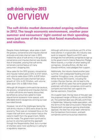 soft drink review 2013
overview
The soft drinks market demonstrated ongoing resilience
in 2012. The tough economic environment, another poor
summer and consumers’ tight control on their spending,
were just some of the issues that faced manufacturers
and retailers.

Despite these challenges, value sales in both      Although soft drinks contribute just 2% of the
the grocery, convenience and impulse channel       total calories in a typical diet, the industry was
and pubs and clubs channel rose in 2012.           quick to respond. PepsiCo and CCE were
Indeed the value of soft drinks in the grocery,    amongst the first soft drinks companies to sign up
convenience and impulse channel was double         to the government’s Calorie Reduction Pledge.
that of chocolate, proving that soft drinks        More recently, a number of other leading UK
remained a central feature of many                 companies, including Britvic, AG Barr and
consumers’ shopping lists.                         GlaxoSmithKline, have pledged their support.
Value sales for the 2012 grocery, convenience      Additionally, the industry faced another poor
and impulse market grew 2.8% to £7 billion,
                                      .21          summer, with widespread flooding and cool
with volume sales down 0.8% to 6.97 billion        weather throughout June, July and August.
litres. The pubs and clubs channel had value       While the key 2012 events, including the
growth of 1.5% to £2.73 billion, with volume       London Olympic Games, did not lead to the
sales down 3% to 509 million litres.               uplift in soft drinks sales that some people had
                                                   predicted, soft drinks companies continued to
Although UK shoppers continued to be cautious,
                                                   compete and hold their own against the
the grocery, convenience and impulse channel,
                                                   Games sponsors, Coca-Cola.
in which soft drinks are heavily discounted,
benefited as consumers opted to make               At a supplier level, the big news of the year was
stay-at-home occasions more special, with          the proposed merger of Britvic plc and AG Barr
affordable brand indulgences winning out over      plc. The potential deal was officially confirmed
own-label brands.                                  in September, following media speculation, with
                                                   the terms of the deal announced in November.
However, not all of the challenges facing the
                                                   Despite both companies gaining shareholder
soft drinks industry in 2012 were driven by the
                                                   approval, the deal has since been referred to
economy. There was an increased focus on the
                                                   the Competition Commission, and both
impact that soft drink consumption had on the
                                                   companies continue to pursue clearance.
nation’s health from the government, NGOs
and the media. The government continued to
pursue its voluntary partnership approach
through the Responsibility Deal, but a number
of charities were more vociferous in calling for
a regulatory response.



                                                                                                        1
 