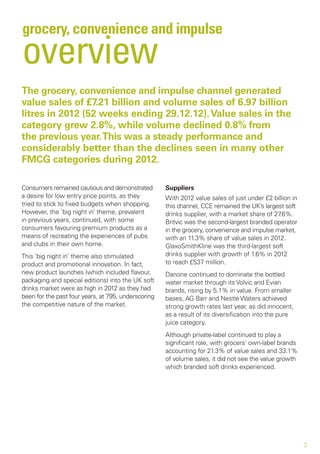 grocery, convenience and impulse
overview
The grocery, convenience and impulse channel generated
value sales of £7.21 billion and volume sales of 6.97 billion
litres in 2012 (52 weeks ending 29.12.12). Value sales in the
category grew 2.8%, while volume declined 0.8% from
the previous year. This was a steady performance and
considerably better than the declines seen in many other
FMCG categories during 2012.

Consumers remained cautious and demonstrated         Suppliers
a desire for low entry price points, as they         With 2012 value sales of just under £2 billion in
tried to stick to fixed budgets when shopping.       this channel, CCE remained the UK’s largest soft
However, the ‘big night in’ theme, prevalent         drinks supplier, with a market share of 27.6%.
in previous years, continued, with some              Britvic was the second-largest branded operator
consumers favouring premium products as a            in the grocery, convenience and impulse market,
means of recreating the experiences of pubs          with an 11.3% share of value sales in 2012.
and clubs in their own home.                         GlaxoSmithKline was the third-largest soft
This ‘big night in’ theme also stimulated            drinks supplier with growth of 1.6% in 2012
product and promotional innovation. In fact,         to reach £537 million.
new product launches (which included flavour,        Danone continued to dominate the bottled
packaging and special editions) into the UK soft     water market through its Volvic and Evian
drinks market were as high in 2012 as they had       brands, rising by 5.1% in value. From smaller
been for the past four years, at 795, underscoring   bases, AG Barr and Nestlé Waters achieved
the competitive nature of the market.                strong growth rates last year, as did innocent,
                                                     as a result of its diversification into the pure
                                                     juice category.
                                                     Although private-label continued to play a
                                                     significant role, with grocers’ own-label brands
                                                     accounting for 21.3% of value sales and 33.1%
                                                     of volume sales, it did not see the value growth
                                                     which branded soft drinks experienced.




                                                                                                         3
 