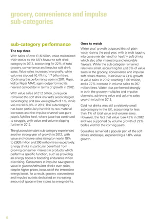 grocery, convenience and impulse
    sub-categories

    sub-category performance                               Ones to watch
                                                           Water plus’ growth outpaced that of plain
    The top three
                                                           water during the past year, with brands tapping
    With sales of over £1.6 billion, colas maintained      into consumer demand for healthy soft drinks
    their status as the UK’s favourite soft drink          which also offer interesting and enjoyable
    category in 2012, accounting for 22% of total          flavours. While the sub-category remained
    grocery, convenience and impulse soft drink            relatively small, accounting for just 3% of value
    sales. Value sales increased marginally, while         sales in the grocery, convenience and impulse
    volumes slipped (-0.4%) to 1.7 billion litres.         soft drinks channel, it achieved a 7.4% growth
    Continuing the performance seen in 2011, Pepsi,        in value sales in 2012, reaching £199 million,
    led by Pepsi MAX, again outperformed its               and a 7 .7% increase in volume sales to 267
    nearest competitor in terms of growth in 2012.         million litres. Water plus performed strongly
    With value sales of £1.2 billion, pure juice           in both the grocery multiples and impulse
    remained the soft drink market’s second-largest        channels, achieving value and volume sales
    sub-category, and saw value growth of 1%, while        growth in both in 2012.
    volume fell 5.8% in 2012. The sub-category             Cold hot drinks was still a relatively small
    has been particularly hard hit by raw material         sub-category in the UK, accounting for less
    increases and the impulse channel was pure             than 1% of total value and volume sales.
    juice’s Achilles heel, where juice has continued       However, the fact that value rose 42% in 2012
    to struggle, with value and volume slipping            and was supported by volume growth of 22%
    further in 2012.                                       bodes well for the coming years.
    The glucose/stimulant sub-category experienced         Squashes remained a popular part of the soft
    another strong year of growth in 2012, with            drinks landscape, experiencing a 1.8% value
    value and volume sales rising by nearly 10%            growth.
    to £860 million and 396 million litres respectively.
    Energy drinks in particular benefited from
    growing consumer interest in products which
    perform a specific function, such as providing
    an energy boost or boosting endurance when
    exercising. Consumers at impulse saw greater
    value in glucose/stimulant drinks over colas,
    despite higher prices, because of the immediate
    energy boost. As a result, grocery, convenience
    and impulse outlets dedicated an increasing
    amount of space in their stores to energy drinks.




6
 