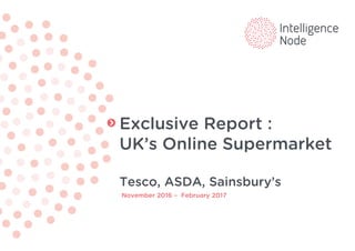 Exclusive Report :
UK’s Online Supermarket
Tesco, ASDA, Sainsbury’s
November 2016 – February 2017
 
