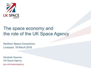 gov.uk/ukspaceagency
The space economy and
the role of the UK Space Agency
Northern Space Consortium,
Liverpool, 18 March 2016
Elizabeth Seaman
UK Space Agency
 
