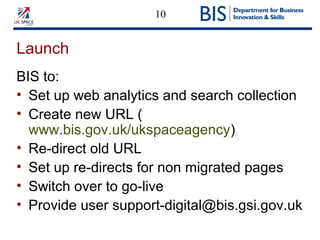 10
Launch
BIS to:
• Set up web analytics and search collection
• Create new URL (
www.bis.gov.uk/ukspaceagency)
• Re-direct old URL
• Set up re-directs for non migrated pages
• Switch over to go-live
• Provide user support-digital@bis.gsi.gov.uk
 