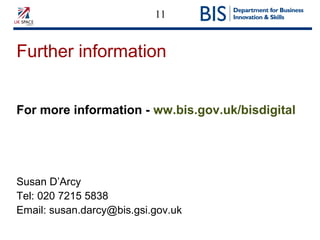 11
Further information
For more information - ww.bis.gov.uk/bisdigital
Susan D’Arcy
Tel: 020 7215 5838
Email: susan.darcy@bis.gsi.gov.uk
 