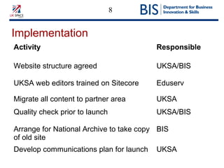 8
Implementation
Activity Responsible
Website structure agreed UKSA/BIS
UKSA web editors trained on Sitecore Eduserv
Migrate all content to partner area UKSA
Quality check prior to launch UKSA/BIS
Arrange for National Archive to take copy
of old site
BIS
Develop communications plan for launch UKSA
 