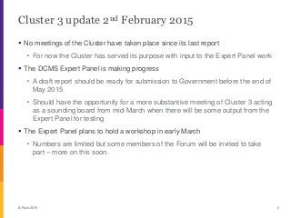 Cluster 3 update 2nd February 2015
 No meetings of the Cluster have taken place since its last report
・ For now the Cluster has served its purpose with input to the Expert Panel work
 The DCMS Expert Panel is making progress
・ A draft report should be ready for submission to Government before the end of
May 2015
・ Should have the opportunity for a more substantive meeting of Cluster 3 acting
as a sounding board from mid-March when there will be some output from the
Expert Panel for testing
 The Expert Panel plans to hold a workshop in early March
・ Numbers are limited but some members of the Forum will be invited to take
part – more on this soon.
© Plum 2015 0
 