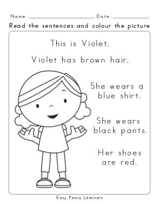 Easy Peasy Learners
Violet has brown hair.
She wears a
blue shirt.
This is Violet.
She wears
black pants.
Her shoes
are red.
Name: Date:
Read the sentences and colour the pictureRead the sentences and colour the picture
 
