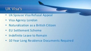 UK Visa’s
• Uk Spouse Visa Refusal Appeal
• Visa Agency London
• Naturalization as a British Citizen
• EU Settlement Scheme
• Indefinite Leave to Remain
• 10 Year Long Residence Documents Required
 