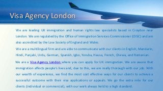 Visa Agency London
We are leading UK immigration and human rights law specialists based in Croydon near
London. We are regulated by the Office of Immigration Services Commissioner (OISC) and are
also accredited by the Law Society of England and Wales.
We are a multilingual firm and are able to communicate with our clients in English, Mandarin,
Hindi, Punjabi, Urdu, German, Spanish, Igbo, Yoruba, Hausa, French, Chewa, and Romanian.
We are a Visa Agency London where you can apply for UK immigration. We are aware that
immigration affects people’s lives and, due to this, we are really thorough with our job. With
our wealth of experience, we find the most cost effective ways for our clients to achieve a
successful outcome with their visa applications or appeals. We go the extra mile for our
clients (individual or commercial), with our work always held to a high standard.
 