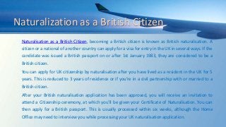 Naturalization as a British Citizen
Naturalisation as a British Citizen, becoming a British citizen is known as British naturalisation. A
citizen or a national of another country can apply for a visa for entry in the UK in several ways. If the
candidate was issued a British passport on or after 1st January 1983, they are considered to be a
British citizen.
You can apply for UK citizenship by naturalisation after you have lived as a resident in the UK for 5
years. This is reduced to 3 years of residence or if you’re in a civil partnership with or married to a
British citizen.
After your British naturalisation application has been approved, you will receive an invitation to
attend a Citizenship ceremony, at which you’ll be given your Certificate of Naturalisation. You can
then apply for a British passport. This is usually processed within six weeks, although the Home
Office may need to interview you while processing your UK naturalisation application.
 