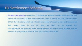 EU Settlement Scheme
EU settlement scheme is available to EEA Nationals and their families. Moving to the new
Settled status scheme will grant people Indefinite Leave to Remain (ILR) and Leave to Remain
(LTR). If the EU national have lived in the UK for a period of 5 years or more and has exercised
their treaty rights in the UK they are likely to be granted ILR.
The applications are generally done through phones and require your passport and the
evidence of your presence in the UK for 5 years and your NI number.
 