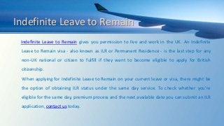 Indefinite Leave to Remain
Indefinite Leave to Remain gives you permission to live and work in the UK. An Indefinite
Leave to Remain visa - also known as ILR or Permanent Residence - is the last step for any
non-UK national or citizen to fulfill if they want to become eligible to apply for British
citizenship.
When applying for Indefinite Leave to Remain on your current leave or visa, there might be
the option of obtaining ILR status under the same day service. To check whether you’re
eligible for the same day, premium process and the next available date you can submit an ILR
application, contact us today.
 
