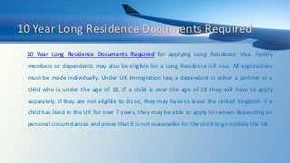 10 Year Long Residence Documents Required
10 Year Long Residence Documents Required for applying Long Residence Visa. Family
members or dependents may also be eligible for a Long Residence ILR visa. All applications
must be made individually. Under UK immigration law, a dependent is either a partner or a
child who is under the age of 18. If a child is over the age of 18 they will have to apply
separately. If they are not eligible to do so, they may have to leave the United Kingdom. If a
child has lived in the UK for over 7 years, they may be able to apply to remain depending on
personal circumstances and prove that it is not reasonable for the child to go outside the UK.
 