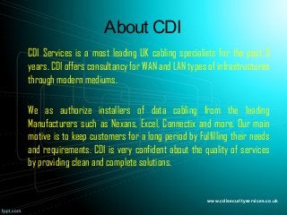 About CDI
CDI Services is a most leading UK cabling specialists for the past 5
years. CDI offers consultancy for WAN and LAN types of infrastructures
through modern mediums.
We as authorize installers of data cabling from the leading
Manufacturers such as Nexans, Excel, Connectix and more. Our main
motive is to keep customers for a long period by Fulfilling their needs
and requirements. CDI is very confident about the quality of services
by providing clean and complete solutions.
www.cdisecurityservices.co.uk
 