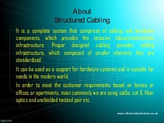 About
Structured Cabling
It is a complete system that comprises of cabling and hardware
components, which provides the inclusive telecommunications
infrastructure. Proper designed cabling provides cabling
infrastructure, which composed of smaller elements that are
standardized.
It can be used as a support for hardware systems and is suitable for
needs in the modern world.
In order to meet the customer requirements based on homes or
offices or apartments, most commonly we are using cat5e, cat 6, fiber
optics and unshielded twisted pair etc.
www.cdisecurityservices.co.uk
 