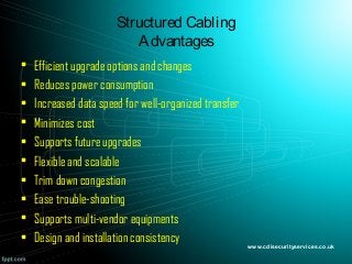 Structured Cabling
Advantages
• Efficient upgrade options and changes
• Reduces power consumption
• Increased data speed for well-organized transfer
• Minimizes cost
• Supports future upgrades
• Flexible and scalable
• Trim down congestion
• Ease trouble-shooting
• Supports multi-vendor equipments
• Design and installation consistency www.cdisecurityservices.co.uk
 
