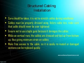 Structured Cabling
Installation
• Care should be taken, it is not to stretch cables during installation
• Cables must be properly dressed using Velcro cable ties, make sure
that cable should never be over tightened
• Ensure not to use staple guns because it damages the cables
• While on vertical runs, the cables are dressed and tied up from bottom
up, thus giving minimum strain on cables
• Make free access to the cable, so it is easily re-routed or damaged
sections can be replaced quickly
www.cdisecurityservices.co.uk
 