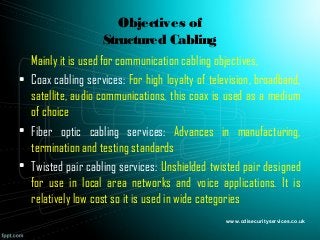 Objectives of
Structured Cabling
Mainly it is used for communication cabling objectives,
• Coax cabling services: For high loyalty of television, broadband,
satellite, audio communications, this coax is used as a medium
of choice
• Fiber optic cabling services: Advances in manufacturing,
termination and testing standards
• Twisted pair cabling services: Unshielded twisted pair designed
for use in local area networks and voice applications. It is
relatively low cost so it is used in wide categories
www.cdisecurityservices.co.uk
 
