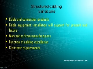 Structured cabling
variations
• Cable and connection products
• Cable equipment installation will support for present and
future
• Warranties from manufacturers
• Function of cabling installation
• Customer requirements
www.cdisecurityservices.co.uk
 