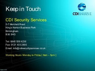 Keep in Touch
CDI Security Services
5-7 Melchett Road
King’s Norton Business Park
Birmingham
B30 3HG
Tel: 0845 556 4236
Fax: 0121 433 2800
Email: info@cdisecurityservices.co.uk
Working Hours: Monday to Friday [ 9am – 5pm ]
 