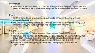 • Promotion
• Allied with hotels and travel corporations throughout the footprint regions like IHG
hotels etc to offer a lot of promotion programs for the Standard Chartered Visa card
• Place
• Bank’s organizational structure has 2 main units- consumer banking unit and
wholesale banking unit
• The consumer banking unit serves 14 million individual customers via nearly 1,700
branches and 5,679 ATMs in Hong Kong, Singapore and Malaysia
• People
• The bank has over 77,300 employees of whom only 2,000 are UK based
• To manage and maintain staff efficiency, the bank adopted an online system which
allows each employee to update their annual objectives, thus managers and
employees can easily agree and supervise performance just at a click
• There are many training programs offered to emerging leaders within the
organization
 