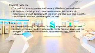 • Physical Evidence
• The bank has a strong presence with nearly 1700 branches worldwide
• All the branch buildings and transactions materials like check books,
statements... are well designed with the green and blue logo, thus make the
clients bear in mind the brand image of the bank
• Process
• In consumer banking, a Consumer Charter is adopted to deliver fast and
accurate service, provide best solutions to clients' financial needs, and the
final goal is to be the bank customers recommend to their friends and
colleagues
 