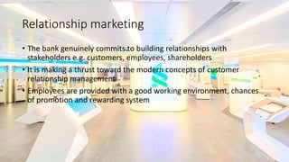Relationship marketing
• The bank genuinely commits to building relationships with
stakeholders e.g. customers, employees, shareholders
• It is making a thrust toward the modern concepts of customer
relationship management
• Employees are provided with a good working environment, chances
of promotion and rewarding system
 