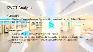 SWOT Analysis
• Strengths
• The key difference between Standard Chartered and the rest of the UK banks
is its focus on emerging markets
• Weaknesses
• Absence of a strong investment banking offering
• It is increasingly possible that Standard could begin to lose business to banks
with a stronger reputation for providing investment banking services
worldwide
 