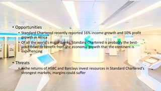 • Opportunities
• Standard Chartered recently reported 16% income growth and 10% profit
growth in Africa
• Of all the world’s major banks, Standard Chartered is probably the best-
positioned to benefit from the economic growth that the continent is
experiencing
• Threats
• If the returns of HSBC and Barclays invest resources in Standard Chartered’s
strongest markets, margins could suffer
 