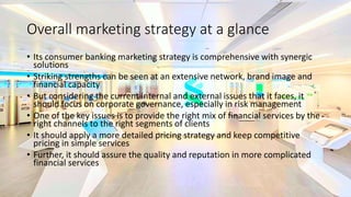 Overall marketing strategy at a glance
• Its consumer banking marketing strategy is comprehensive with synergic
solutions
• Striking strengths can be seen at an extensive network, brand image and
financial capacity
• But considering the current internal and external issues that it faces, it
should focus on corporate governance, especially in risk management
• One of the key issues is to provide the right mix of financial services by the
right channels to the right segments of clients
• It should apply a more detailed pricing strategy and keep competitive
pricing in simple services
• Further, it should assure the quality and reputation in more complicated
financial services
 