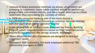 • Instead of direct promotion methods via phone, email which are
annoying to customers, more subtle method should be applied e.g.
giving a little information initially, just like a teaser attached to a bank
statement, thus stimulating the curiosity of clients
• In 2008 the consumer banking arm of the bank started a
transformation from product-focused to customer-focused strategy
with the application of the Customer Charter
• In the second half of 2009 the bank launched the Priority Banking
Program which rewards customers based on their total transaction
volume across products like savings account, mortgages
• More attractive bundles of products are designed to best suit
customers' needs
• To support SME customers, the bank employed additional 700
relationship managers in 2009
 