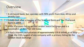 Overview
• A UK based bank, but operates with 90% profit from Asia, Africa and
Middle East
• Established after a merger of The Standard Bank and The Chartered
Bank in 1969
• It has a primary listing on the London Stock Exchange and is a
constituent of the FTSE 100 Index
• It had a market capitalisation of approximately £39.8 billion as of May
2015, the 13th-largest of any company with a primary listing on the
London Stock Exchange
 