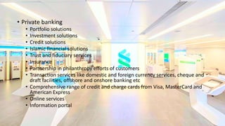 • Private banking
• Portfolio solutions
• Investment solutions
• Credit solutions
• Islamic financial solutions
• Trust and fiduciary services
• Insurance
• Partnership in philanthropy efforts of customers
• Transaction services like domestic and foreign currency services, cheque and
draft facilities, offshore and onshore banking etc
• Comprehensive range of credit and charge cards from Visa, MasterCard and
American Express
• Online services
• Information portal
 