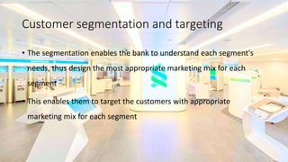 Customer segmentation and targeting
• The segmentation enables the bank to understand each segment's
needs, thus design the most appropriate marketing mix for each
segment
• This enables them to target the customers with appropriate
marketing mix for each segment
 