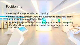 Positioning
• Next step after segmentation and targeting
• It states how the company wants the customers to perceive its brand
and product (Ennew and Waite, 2007)
• The bank has high quality of service in comparison with its competing
international financial institutions, but at the same time has low
accessibility
 