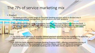 The 7Ps of service marketing mix
• Product
• The bank provides a wide range of consumer banking services which is divided into 3
components: wealth management, retail products and SME products
• The well known brand name in consumer banking in the main countries where the bank
operates has been affirmed by prominent accolades granted by international organizations
e.g. the Best Retail bank of the year in Singapore (Asia Banking and Finance Award 2009)
(SCB, 2009)
• Price
• The bank makes attempts to provide optimal payment solutions to the customers by applying
advanced payment systems, reducing processing time, eliminating manual tasks
• In 2009 the bank adopted Employee Banking Program (EBP), offering competitive pricing of
banking services to the employees of corporate clients, which has delivered impressive
results of 600 clients of wholesale banking and 3,750 SME clients registered for EBP
 