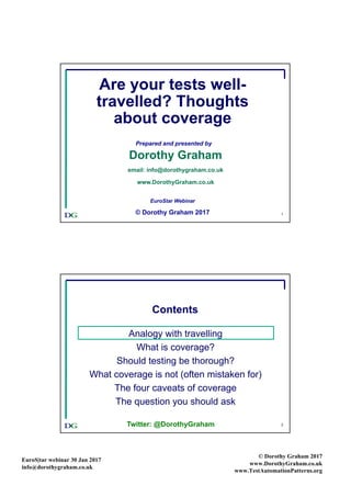 EuroS|tar webinar 30 Jan 2017
info@dorothygraham.co.uk
© Dorothy Graham 2017
www.DorothyGraham.co.uk
www.TestAutomationPatterns.org
1
Are your tests well-
travelled? Thoughts
about coverage
Prepared and presented by
Dorothy Graham
email: info@dorothygraham.co.uk
www.DorothyGraham.co.uk
EuroStar Webinar
© Dorothy Graham 2017
2
Contents
Analogy with travelling
What is coverage?
Should testing be thorough?
What coverage is not (often mistaken for)
The four caveats of coverage
The question you should ask
Twitter: @DorothyGraham
 