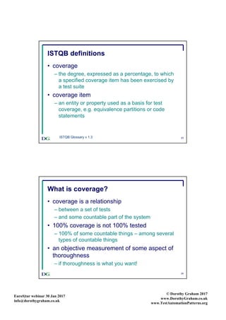 EuroS|tar webinar 30 Jan 2017
info@dorothygraham.co.uk
© Dorothy Graham 2017
www.DorothyGraham.co.uk
www.TestAutomationPatterns.org
23
ISTQB definitions
• coverage
– the degree, expressed as a percentage, to which
a specified coverage item has been exercised by
a test suite
• coverage item
– an entity or property used as a basis for test
coverage, e.g. equivalence partitions or code
statements
ISTQB Glossary v 1.3
24
What is coverage?
• coverage is a relationship
– between a set of tests
– and some countable part of the system
• 100% coverage is not 100% tested
– 100% of some countable things – among several
types of countable things
• an objective measurement of some aspect of
thoroughness
– if thoroughness is what you want!
 