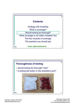 EuroS|tar webinar 30 Jan 2017
info@dorothygraham.co.uk
© Dorothy Graham 2017
www.DorothyGraham.co.uk
www.TestAutomationPatterns.org
25
Contents
Analogy with travelling
What is coverage?
Should testing be thorough?
What coverage is not (often mistaken for)
The four caveats of coverage
The question you should ask
Twitter: @DorothyGraham
26
Thoroughness of testing
• should testing be thorough? why?
• is testing like butter or like strawberry jam?
 
