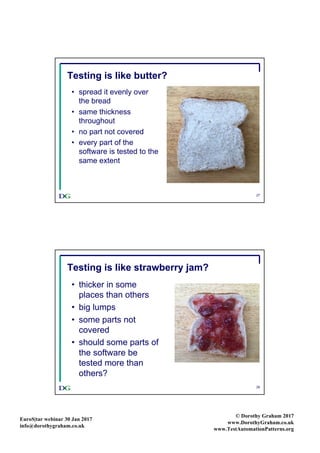 EuroS|tar webinar 30 Jan 2017
info@dorothygraham.co.uk
© Dorothy Graham 2017
www.DorothyGraham.co.uk
www.TestAutomationPatterns.org
27
Testing is like butter?
• spread it evenly over
the bread
• same thickness
throughout
• no part not covered
• every part of the
software is tested to the
same extent
28
Testing is like strawberry jam?
• thicker in some
places than others
• big lumps
• some parts not
covered
• should some parts of
the software be
tested more than
others?
 
