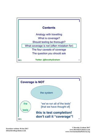 EuroS|tar webinar 30 Jan 2017
info@dorothygraham.co.uk
© Dorothy Graham 2017
www.DorothyGraham.co.uk
www.TestAutomationPatterns.org
33
Contents
Analogy with travelling
What is coverage?
Should testing be thorough?
What coverage is not (often mistaken for)
The four caveats of coverage
The question you should ask
Twitter: @DorothyGraham
34
Coverage is NOT
the system
the
tests
the
tests
this is test completion!
don’t call it “coverage”!
“we’ve run all of the tests”
[that we have thought of]
 