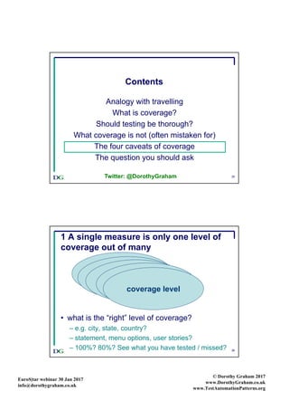 EuroS|tar webinar 30 Jan 2017
info@dorothygraham.co.uk
© Dorothy Graham 2017
www.DorothyGraham.co.uk
www.TestAutomationPatterns.org
35
Contents
Analogy with travelling
What is coverage?
Should testing be thorough?
What coverage is not (often mistaken for)
The four caveats of coverage
The question you should ask
Twitter: @DorothyGraham
36
1 A single measure is only one level of
coverage out of many
• what is the “right” level of coverage?
– e.g. city, state, country?
– statement, menu options, user stories?
– 100%? 80%? See what you have tested / missed?
system
systemsystemsystem
coverage level
 