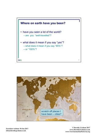 EuroS|tar webinar 30 Jan 2017
info@dorothygraham.co.uk
© Dorothy Graham 2017
www.DorothyGraham.co.uk
www.TestAutomationPatterns.org
3
Where on earth have you been?
• have you seen a lot of the world?
– are you “well-travelled”?
• what does it mean if you say “yes”?
– what does it mean if you say “85%”?
– or “100%”?
4
Scratch map 1 (unscratched)
scratch off places I
have been – cities?
 