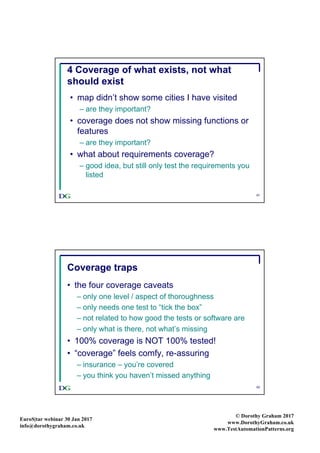 EuroS|tar webinar 30 Jan 2017
info@dorothygraham.co.uk
© Dorothy Graham 2017
www.DorothyGraham.co.uk
www.TestAutomationPatterns.org
41
4 Coverage of what exists, not what
should exist
• map didn’t show some cities I have visited
– are they important?
• coverage does not show missing functions or
features
– are they important?
• what about requirements coverage?
– good idea, but still only test the requirements you
listed
42
Coverage traps
• the four coverage caveats
– only one level / aspect of thoroughness
– only needs one test to “tick the box”
– not related to how good the tests or software are
– only what is there, not what’s missing
• 100% coverage is NOT 100% tested!
• “coverage” feels comfy, re-assuring
– insurance – you’re covered
– you think you haven’t missed anything
 