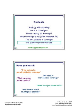 EuroS|tar webinar 30 Jan 2017
info@dorothygraham.co.uk
© Dorothy Graham 2017
www.DorothyGraham.co.uk
www.TestAutomationPatterns.org
43
Contents
Analogy with travelling
What is coverage?
Should testing be thorough?
What coverage is not (often mistaken for)
The four caveats of coverage
The question you should ask
Twitter: @DorothyGraham
44
“We need to
increase our coverage”
“Make sure you cover 100%!”
“What coverage
are we getting?”
“If we automate,
we will get better coverage”
Have you heard:
“We need as much
coverage as possible”
 