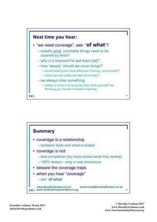 EuroS|tar webinar 30 Jan 2017
info@dorothygraham.co.uk
© Dorothy Graham 2017
www.DorothyGraham.co.uk
www.TestAutomationPatterns.org
45
Next time you hear:
• “we need coverage”, ask: “of what”?
– exactly what countable things need to be
covered by tests?
– why is it important to test them [all]?
– how “deeply” should we cover things?
• would testing be more effective if lumpy, not smooth?
• what can we safely not test (this time)?
– we always miss something
• better to miss it on purpose than fool yourself into
thinking you haven’t missed anything
46
Summary
• coverage is a relationship
– between tests and what-is-tested
• coverage is not:
– test completion (my tests tested what they tested)
– 100% tested – only in one dimension
• beware the coverage traps
• when you hear “coverage”
– ask “of what”
www.DorothyGraham.co.uk email:info@DorothyGraham.co.uk
www.TestAutomationPatterns.org
 