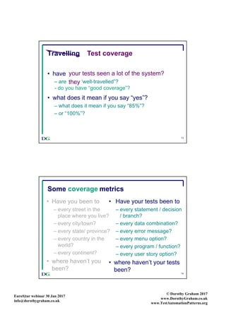 EuroS|tar webinar 30 Jan 2017
info@dorothygraham.co.uk
© Dorothy Graham 2017
www.DorothyGraham.co.uk
www.TestAutomationPatterns.org
13
Travelling
• have you seen a lot of the world?
– are you “well-travelled”?
• what does it mean if you say “yes”?
– what does it mean if you say “85%”?
– or “100%”?
Test coverage
your tests seen a lot of the system?
- do you have “good coverage”?
they
14
Some travel metrics
• Have you been to
– every street in the
place where you live?
– every city/town?
– every state/ province?
– every country in the
world?
– every continent?
• where haven’t you
been?
• Have your tests been to
– every statement / decision
/ branch?
– every data combination?
– every error message?
– every menu option?
– every program / function?
– every user story option?
• where haven’t your tests
been?
coverage
 